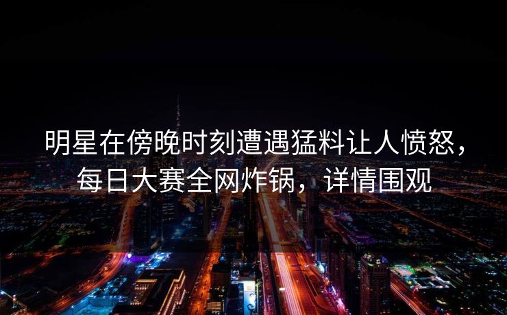 明星在傍晚时刻遭遇猛料让人愤怒，每日大赛全网炸锅，详情围观