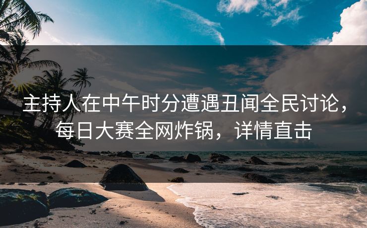 主持人在中午时分遭遇丑闻全民讨论，每日大赛全网炸锅，详情直击