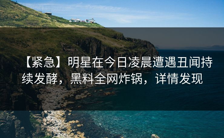 【紧急】明星在今日凌晨遭遇丑闻持续发酵，黑料全网炸锅，详情发现