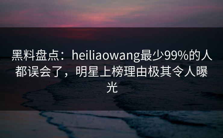 黑料盘点：heiliaowang最少99%的人都误会了，明星上榜理由极其令人曝光
