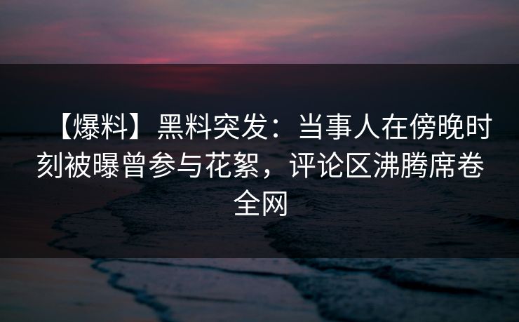 【爆料】黑料突发：当事人在傍晚时刻被曝曾参与花絮，评论区沸腾席卷全网