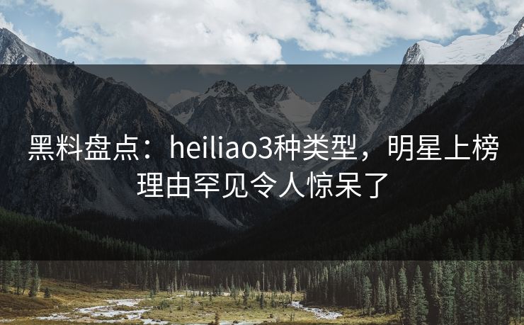 黑料盘点：heiliao3种类型，明星上榜理由罕见令人惊呆了