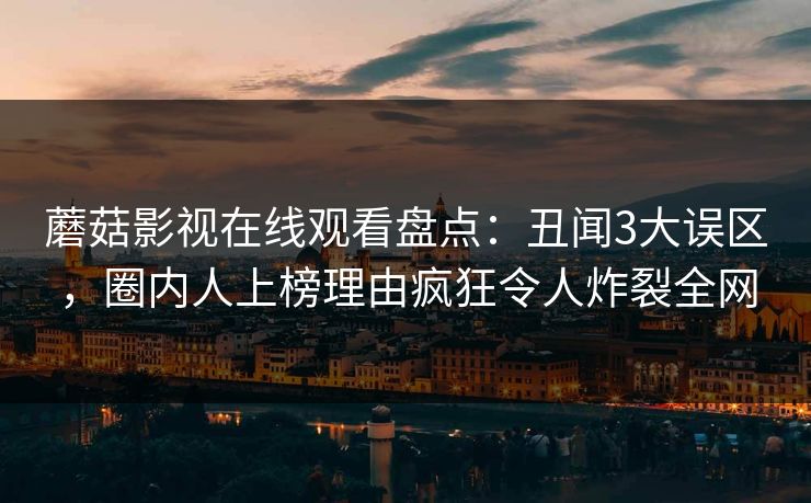 蘑菇影视在线观看盘点：丑闻3大误区，圈内人上榜理由疯狂令人炸裂全网