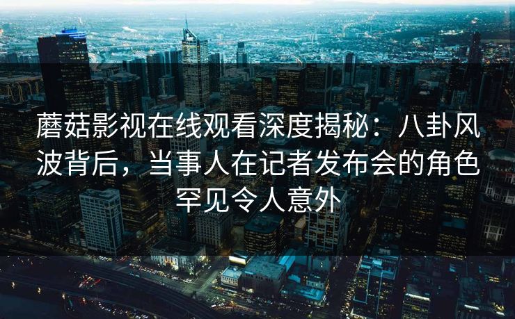 蘑菇影视在线观看深度揭秘：八卦风波背后，当事人在记者发布会的角色罕见令人意外