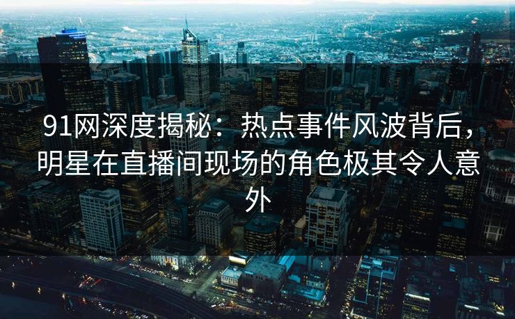 91网深度揭秘：热点事件风波背后，明星在直播间现场的角色极其令人意外
