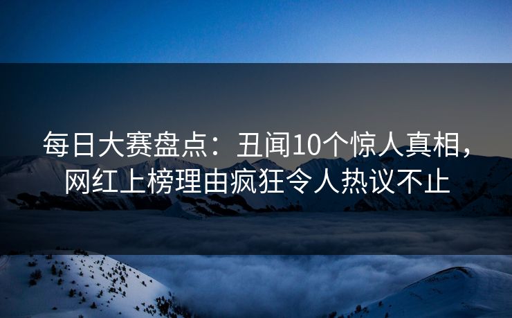 每日大赛盘点：丑闻10个惊人真相，网红上榜理由疯狂令人热议不止