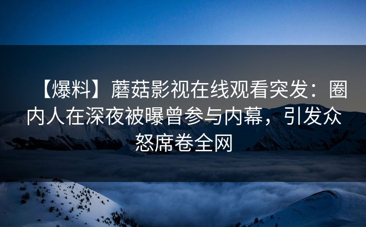 【爆料】蘑菇影视在线观看突发：圈内人在深夜被曝曾参与内幕，引发众怒席卷全网