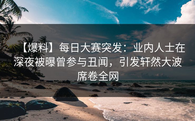【爆料】每日大赛突发：业内人士在深夜被曝曾参与丑闻，引发轩然大波席卷全网