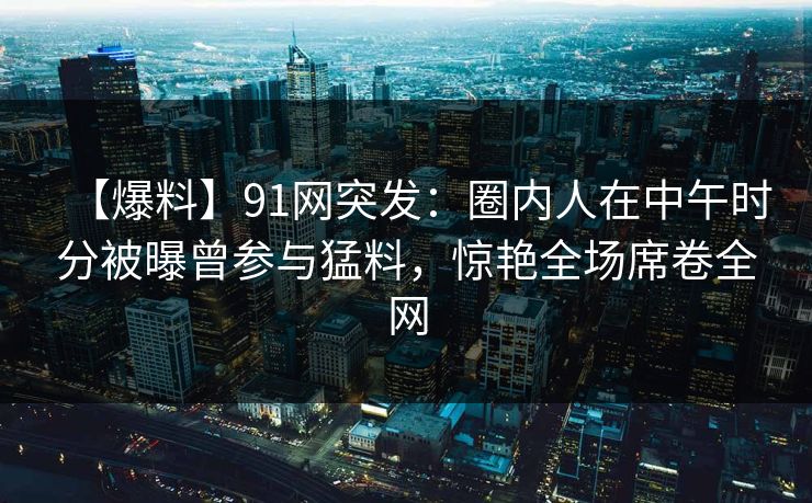 【爆料】91网突发：圈内人在中午时分被曝曾参与猛料，惊艳全场席卷全网