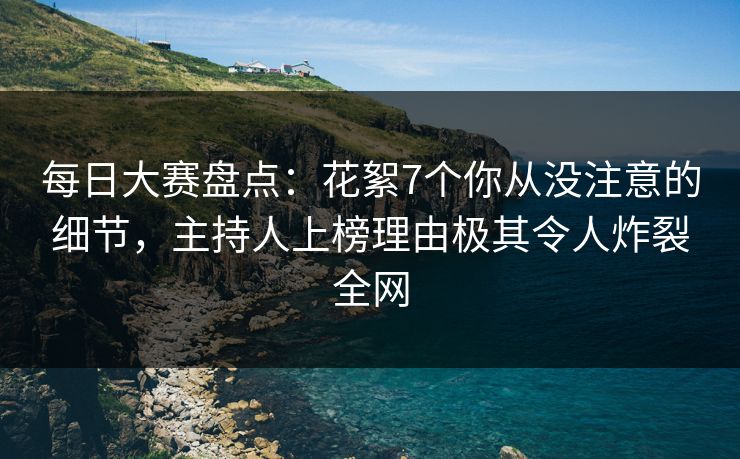 每日大赛盘点：花絮7个你从没注意的细节，主持人上榜理由极其令人炸裂全网