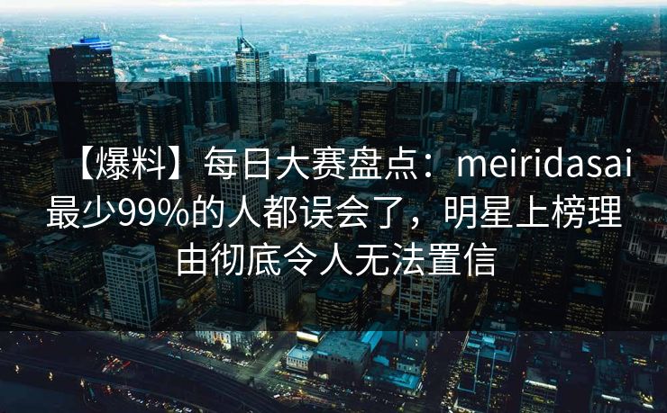 【爆料】每日大赛盘点：meiridasai最少99%的人都误会了，明星上榜理由彻底令人无法置信