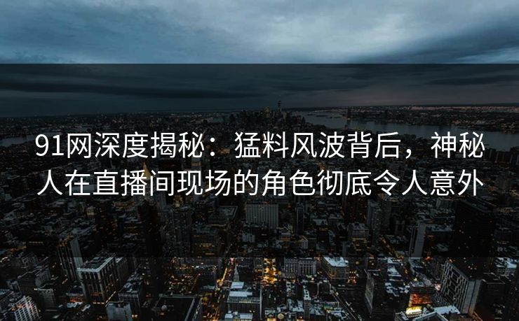 91网深度揭秘：猛料风波背后，神秘人在直播间现场的角色彻底令人意外