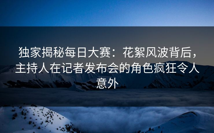独家揭秘每日大赛：花絮风波背后，主持人在记者发布会的角色疯狂令人意外