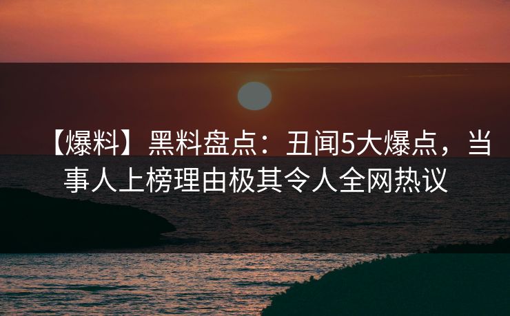 【爆料】黑料盘点：丑闻5大爆点，当事人上榜理由极其令人全网热议