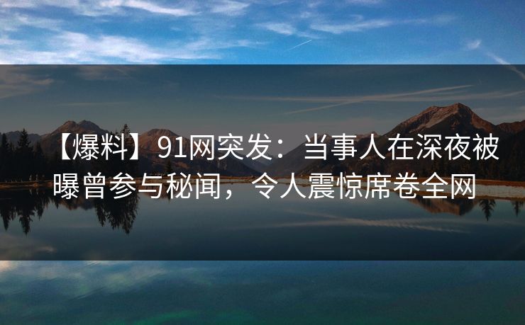 【爆料】91网突发：当事人在深夜被曝曾参与秘闻，令人震惊席卷全网