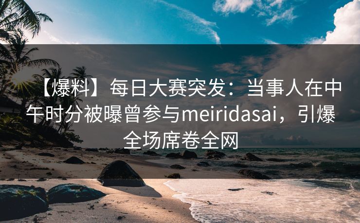 【爆料】每日大赛突发：当事人在中午时分被曝曾参与meiridasai，引爆全场席卷全网