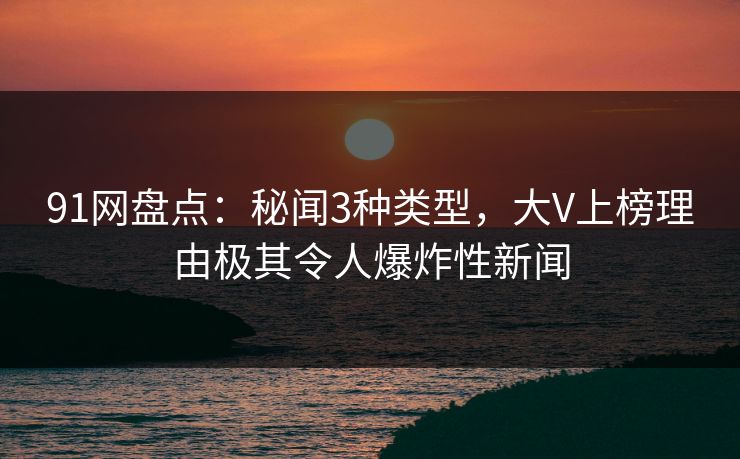 91网盘点：秘闻3种类型，大V上榜理由极其令人爆炸性新闻