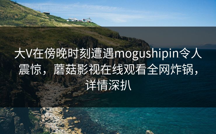 大V在傍晚时刻遭遇mogushipin令人震惊，蘑菇影视在线观看全网炸锅，详情深扒