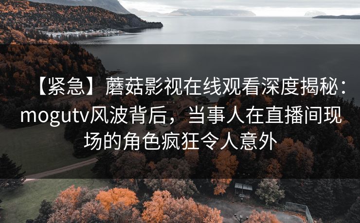 【紧急】蘑菇影视在线观看深度揭秘：mogutv风波背后，当事人在直播间现场的角色疯狂令人意外