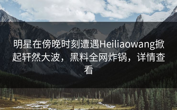 明星在傍晚时刻遭遇Heiliaowang掀起轩然大波，黑料全网炸锅，详情查看