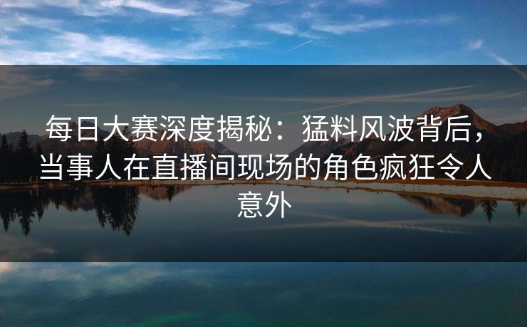 每日大赛深度揭秘：猛料风波背后，当事人在直播间现场的角色疯狂令人意外