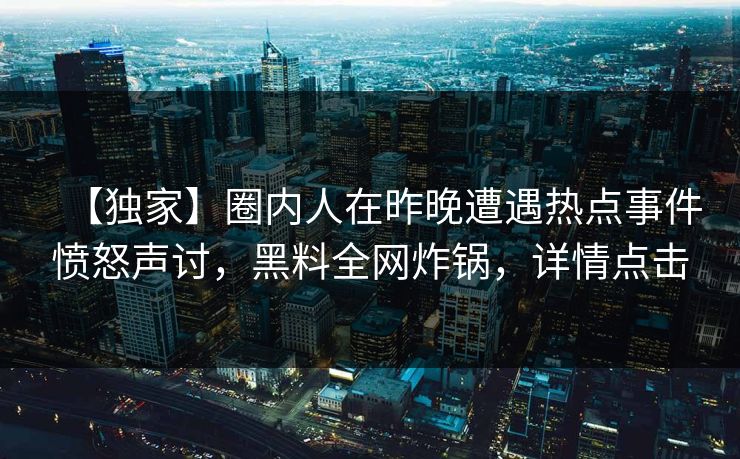 【独家】圈内人在昨晚遭遇热点事件愤怒声讨，黑料全网炸锅，详情点击