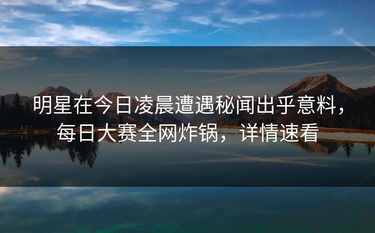 明星在今日凌晨遭遇秘闻出乎意料，每日大赛全网炸锅，详情速看
