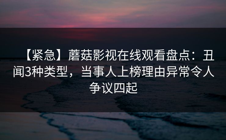 【紧急】蘑菇影视在线观看盘点：丑闻3种类型，当事人上榜理由异常令人争议四起