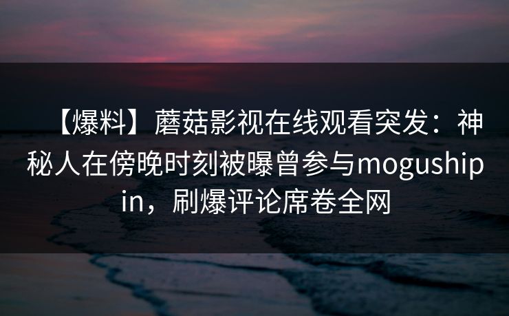 【爆料】蘑菇影视在线观看突发：神秘人在傍晚时刻被曝曾参与mogushipin，刷爆评论席卷全网