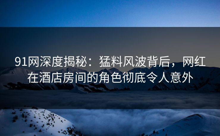 91网深度揭秘：猛料风波背后，网红在酒店房间的角色彻底令人意外