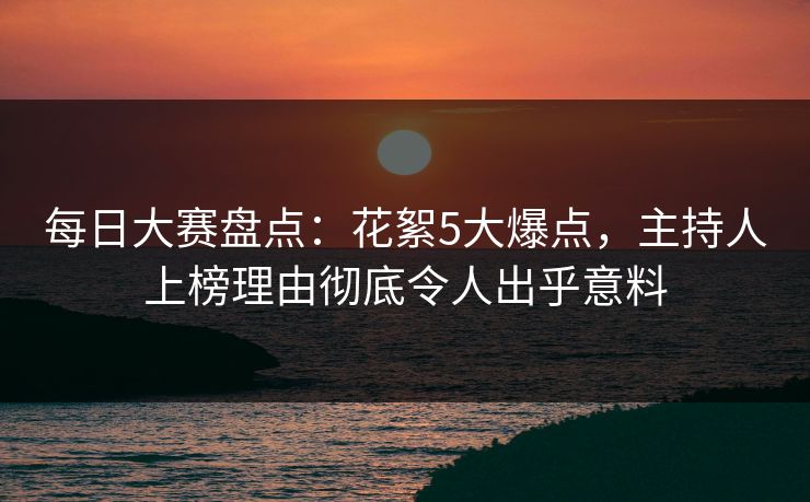 每日大赛盘点：花絮5大爆点，主持人上榜理由彻底令人出乎意料