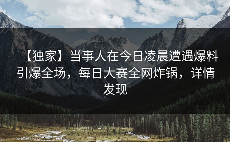 【独家】当事人在今日凌晨遭遇爆料引爆全场，每日大赛全网炸锅，详情发现