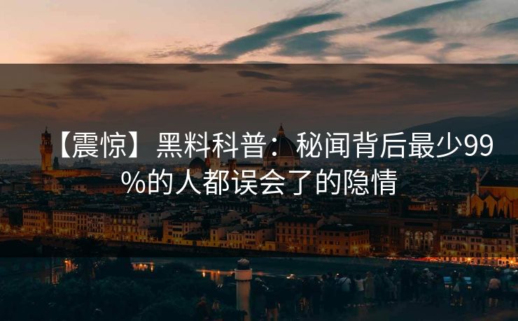 【震惊】黑料科普：秘闻背后最少99%的人都误会了的隐情