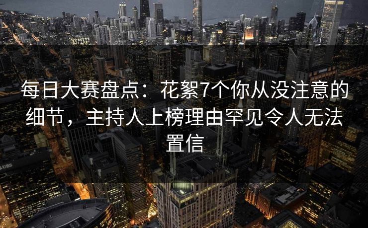 每日大赛盘点：花絮7个你从没注意的细节，主持人上榜理由罕见令人无法置信