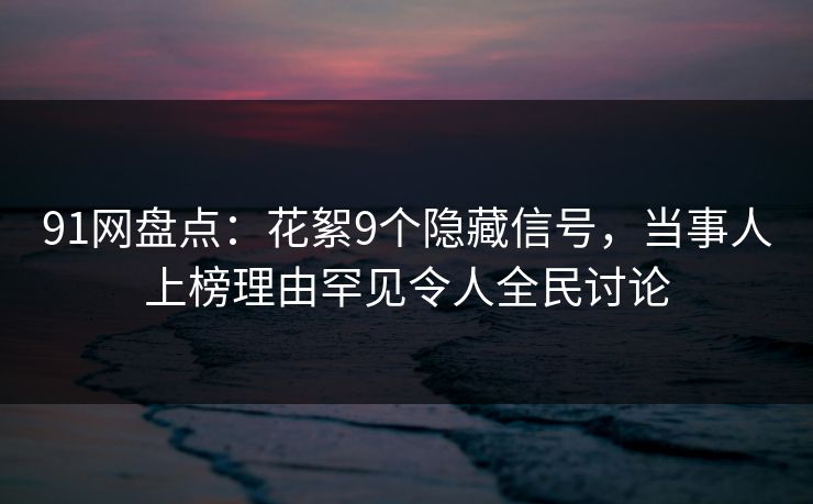 91网盘点：花絮9个隐藏信号，当事人上榜理由罕见令人全民讨论