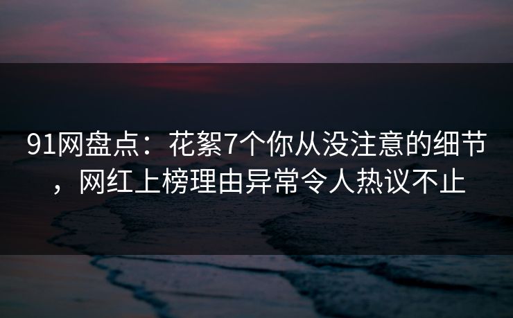 91网盘点：花絮7个你从没注意的细节，网红上榜理由异常令人热议不止