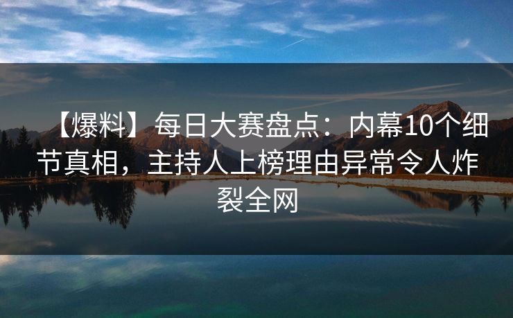 【爆料】每日大赛盘点：内幕10个细节真相，主持人上榜理由异常令人炸裂全网