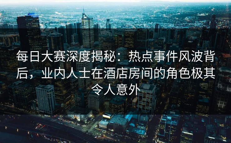 每日大赛深度揭秘：热点事件风波背后，业内人士在酒店房间的角色极其令人意外