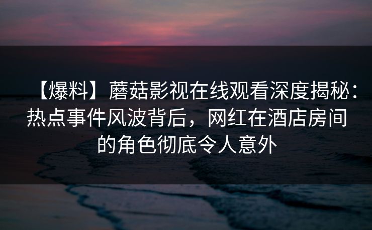 【爆料】蘑菇影视在线观看深度揭秘：热点事件风波背后，网红在酒店房间的角色彻底令人意外