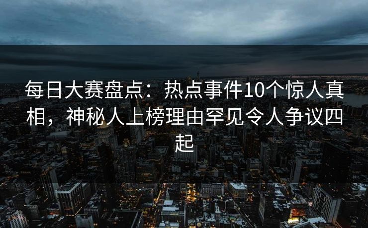 每日大赛盘点：热点事件10个惊人真相，神秘人上榜理由罕见令人争议四起