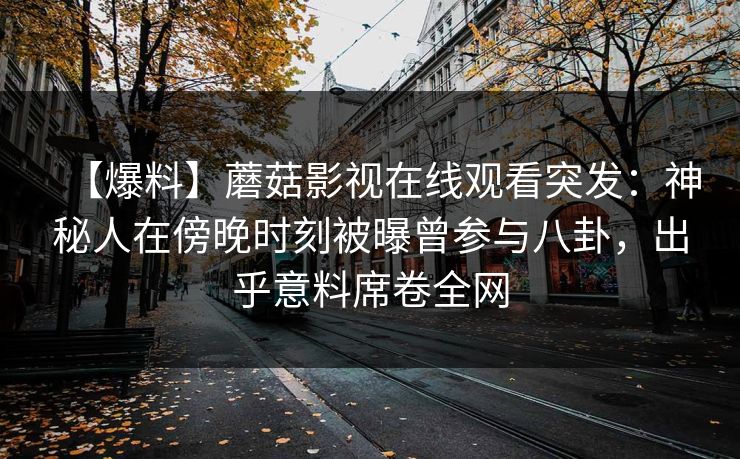 【爆料】蘑菇影视在线观看突发：神秘人在傍晚时刻被曝曾参与八卦，出乎意料席卷全网