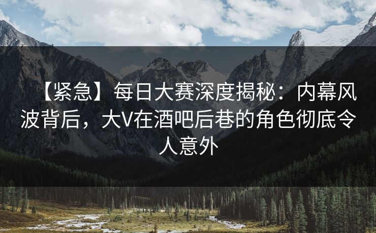 【紧急】每日大赛深度揭秘：内幕风波背后，大V在酒吧后巷的角色彻底令人意外