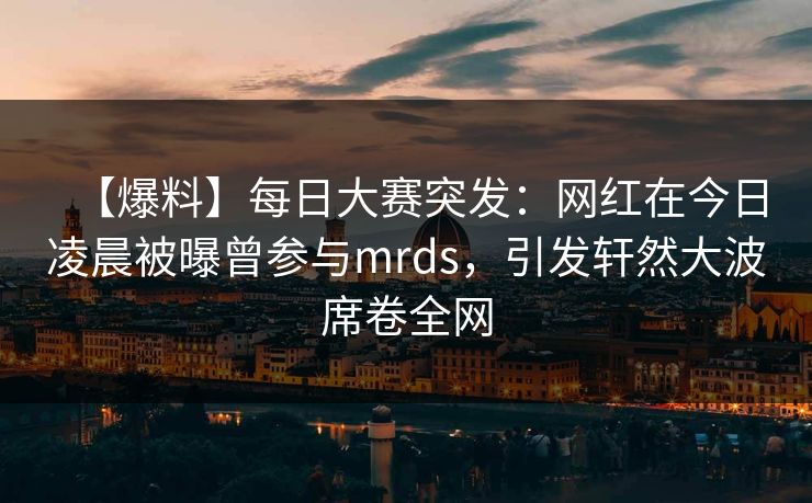 【爆料】每日大赛突发：网红在今日凌晨被曝曾参与mrds，引发轩然大波席卷全网
