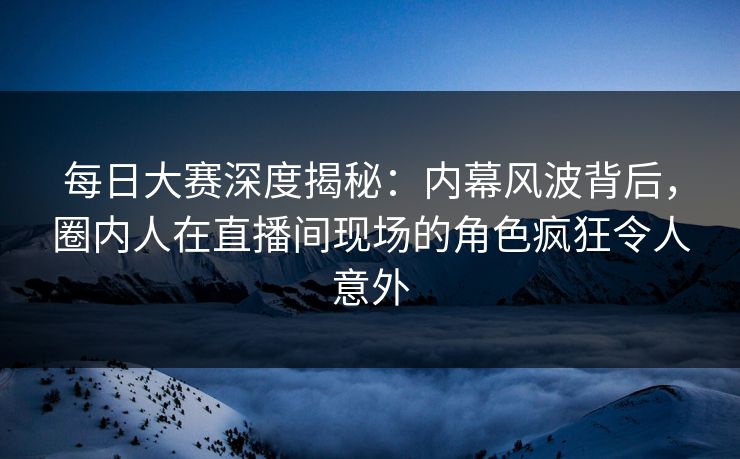 每日大赛深度揭秘：内幕风波背后，圈内人在直播间现场的角色疯狂令人意外