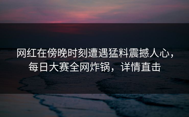 网红在傍晚时刻遭遇猛料震撼人心，每日大赛全网炸锅，详情直击