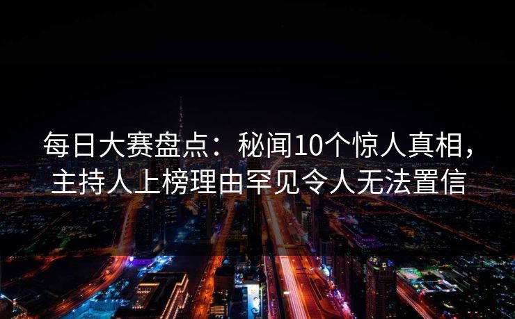每日大赛盘点：秘闻10个惊人真相，主持人上榜理由罕见令人无法置信