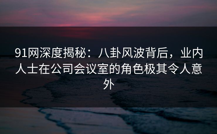 91网深度揭秘：八卦风波背后，业内人士在公司会议室的角色极其令人意外