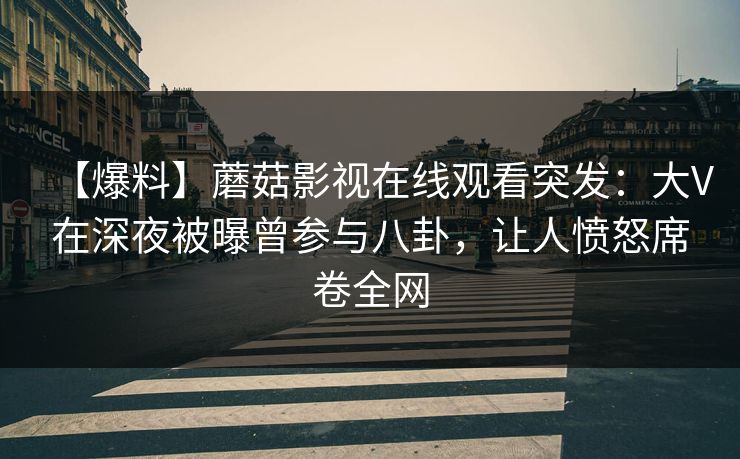 【爆料】蘑菇影视在线观看突发：大V在深夜被曝曾参与八卦，让人愤怒席卷全网