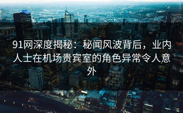 91网深度揭秘：秘闻风波背后，业内人士在机场贵宾室的角色异常令人意外