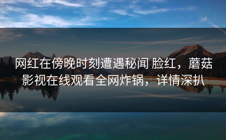 网红在傍晚时刻遭遇秘闻 脸红，蘑菇影视在线观看全网炸锅，详情深扒